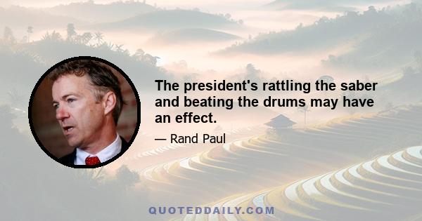 The president's rattling the saber and beating the drums may have an effect.