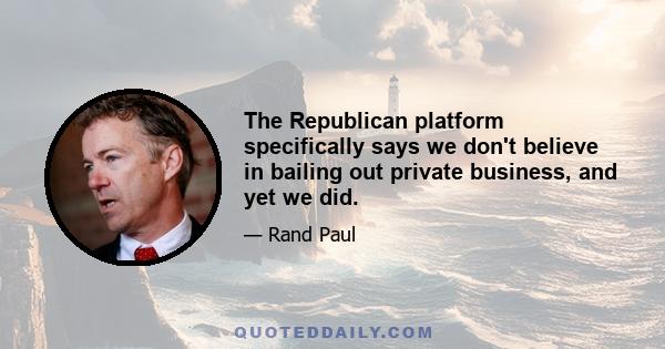 The Republican platform specifically says we don't believe in bailing out private business, and yet we did.