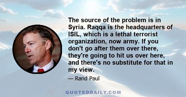 The source of the problem is in Syria. Raqqa is the headquarters of ISIL, which is a lethal terrorist organization, now army. If you don't go after them over there, they're going to hit us over here, and there's no