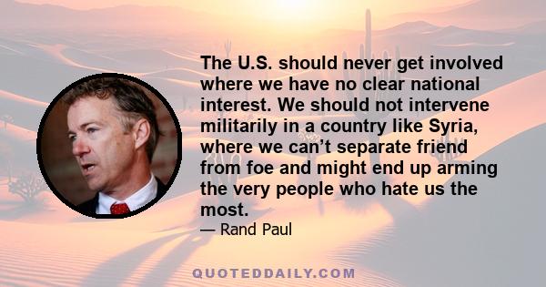 The U.S. should never get involved where we have no clear national interest. We should not intervene militarily in a country like Syria, where we can’t separate friend from foe and might end up arming the very people