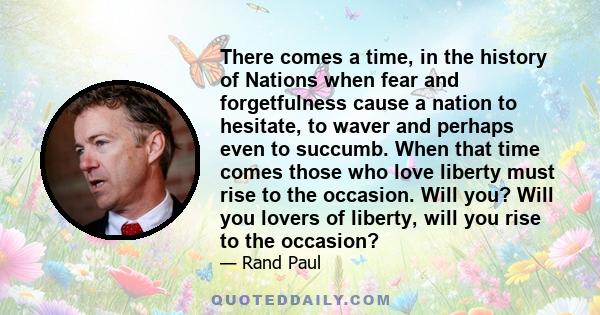 There comes a time, in the history of Nations when fear and forgetfulness cause a nation to hesitate, to waver and perhaps even to succumb. When that time comes those who love liberty must rise to the occasion. Will