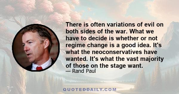 There is often variations of evil on both sides of the war. What we have to decide is whether or not regime change is a good idea. It's what the neoconservatives have wanted. It's what the vast majority of those on the