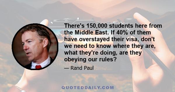 There's 150,000 students here from the Middle East. If 40% of them have overstayed their visa, don't we need to know where they are, what they're doing, are they obeying our rules?