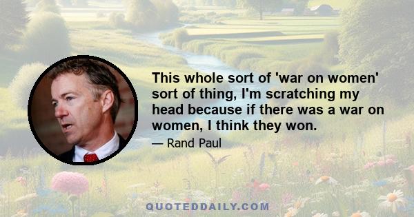 This whole sort of 'war on women' sort of thing, I'm scratching my head because if there was a war on women, I think they won.