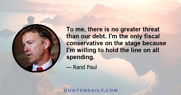 To me, there is no greater threat than our debt. I'm the only fiscal conservative on the stage because I'm willing to hold the line on all spending.