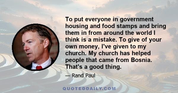 To put everyone in government housing and food stamps and bring them in from around the world I think is a mistake. To give of your own money, I've given to my church. My church has helped people that came from Bosnia.