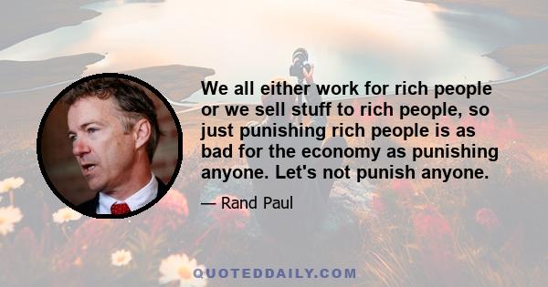 We all either work for rich people or we sell stuff to rich people, so just punishing rich people is as bad for the economy as punishing anyone. Let's not punish anyone.