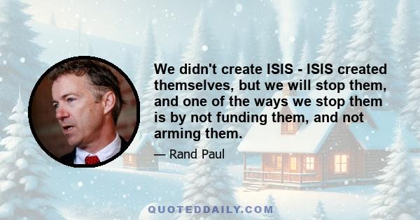 We didn't create ISIS - ISIS created themselves, but we will stop them, and one of the ways we stop them is by not funding them, and not arming them.