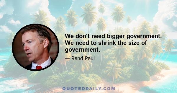 We don't need bigger government. We need to shrink the size of government.