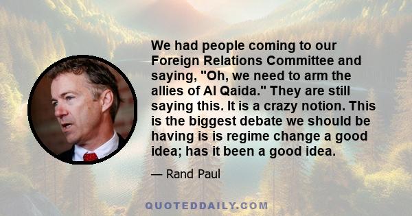 We had people coming to our Foreign Relations Committee and saying, Oh, we need to arm the allies of Al Qaida. They are still saying this. It is a crazy notion. This is the biggest debate we should be having is is