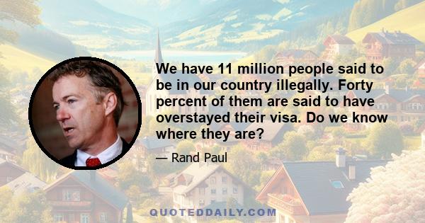 We have 11 million people said to be in our country illegally. Forty percent of them are said to have overstayed their visa. Do we know where they are?