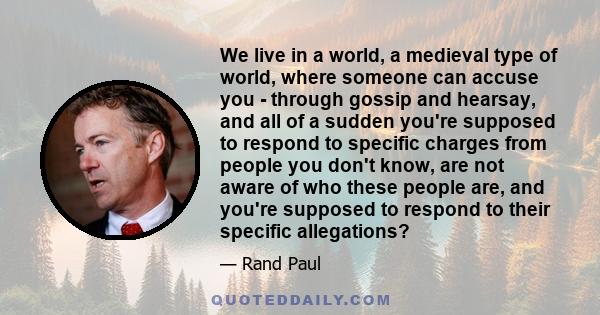 We live in a world, a medieval type of world, where someone can accuse you - through gossip and hearsay, and all of a sudden you're supposed to respond to specific charges from people you don't know, are not aware of