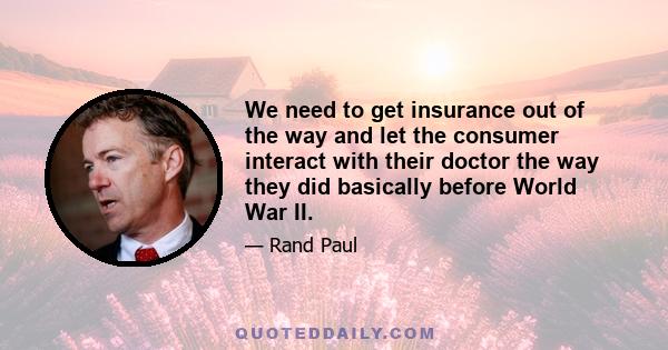 We need to get insurance out of the way and let the consumer interact with their doctor the way they did basically before World War II.