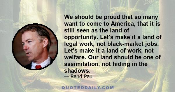 We should be proud that so many want to come to America, that it is still seen as the land of opportunity. Let's make it a land of legal work, not black-market jobs. Let's make it a land of work, not welfare. Our land