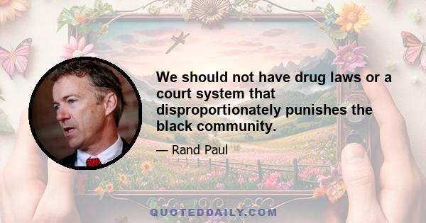 We should not have drug laws or a court system that disproportionately punishes the black community.