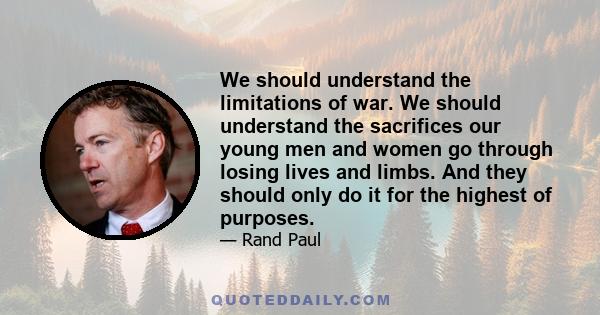 We should understand the limitations of war. We should understand the sacrifices our young men and women go through losing lives and limbs. And they should only do it for the highest of purposes.