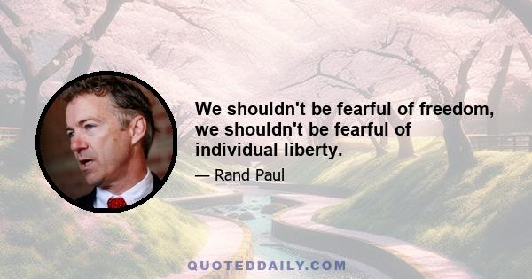 We shouldn't be fearful of freedom, we shouldn't be fearful of individual liberty.