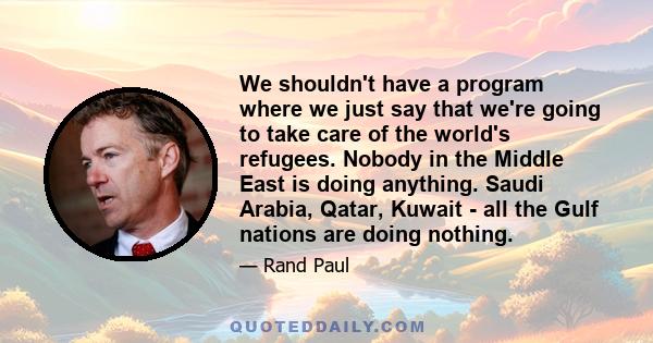 We shouldn't have a program where we just say that we're going to take care of the world's refugees. Nobody in the Middle East is doing anything. Saudi Arabia, Qatar, Kuwait - all the Gulf nations are doing nothing.