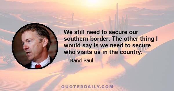 We still need to secure our southern border. The other thing I would say is we need to secure who visits us in the country.