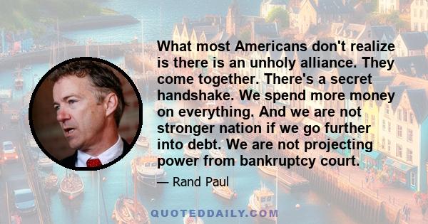 What most Americans don't realize is there is an unholy alliance. They come together. There's a secret handshake. We spend more money on everything. And we are not stronger nation if we go further into debt. We are not