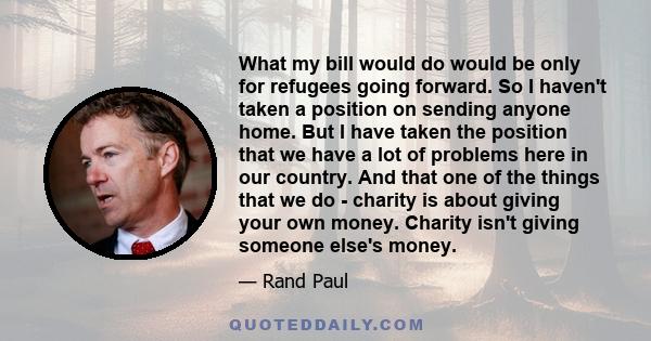 What my bill would do would be only for refugees going forward. So I haven't taken a position on sending anyone home. But I have taken the position that we have a lot of problems here in our country. And that one of the 