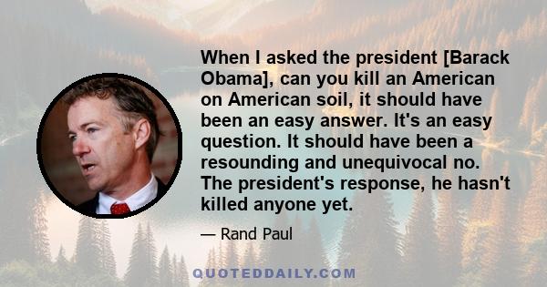 When I asked the president [Barack Obama], can you kill an American on American soil, it should have been an easy answer. It's an easy question. It should have been a resounding and unequivocal no. The president's