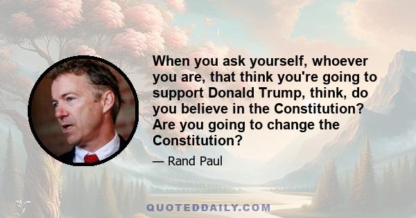 When you ask yourself, whoever you are, that think you're going to support Donald Trump, think, do you believe in the Constitution? Are you going to change the Constitution?