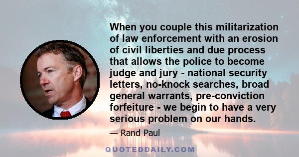 When you couple this militarization of law enforcement with an erosion of civil liberties and due process that allows the police to become judge and jury - national security letters, no-knock searches, broad general