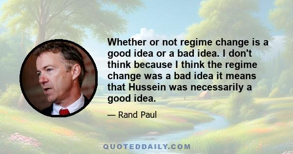 Whether or not regime change is a good idea or a bad idea. I don't think because I think the regime change was a bad idea it means that Hussein was necessarily a good idea.