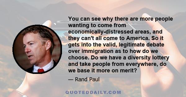 You can see why there are more people wanting to come from economically-distressed areas, and they can't all come to America. So it gets into the valid, legitimate debate over immigration as to how do we choose. Do we