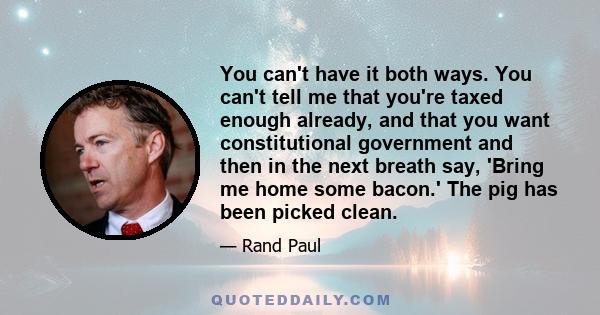 You can't have it both ways. You can't tell me that you're taxed enough already, and that you want constitutional government and then in the next breath say, 'Bring me home some bacon.' The pig has been picked clean.