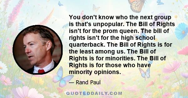 You don't know who the next group is that's unpopular. The Bill of Rights isn't for the prom queen. The bill of rights isn't for the high school quarterback. The Bill of Rights is for the least among us. The Bill of