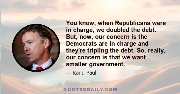 You know, when Republicans were in charge, we doubled the debt. But, now, our concern is the Democrats are in charge and they're tripling the debt. So, really, our concern is that we want smaller government.