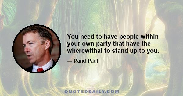 You need to have people within your own party that have the wherewithal to stand up to you.