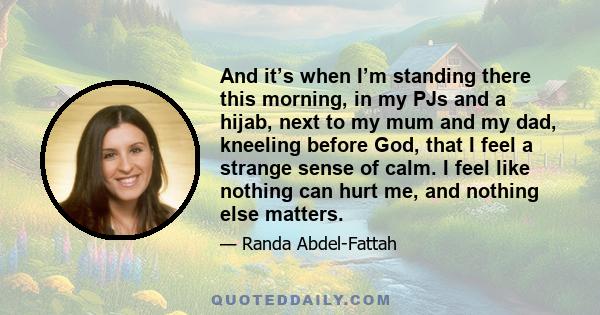 And it’s when I’m standing there this morning, in my PJs and a hijab, next to my mum and my dad, kneeling before God, that I feel a strange sense of calm. I feel like nothing can hurt me, and nothing else matters.