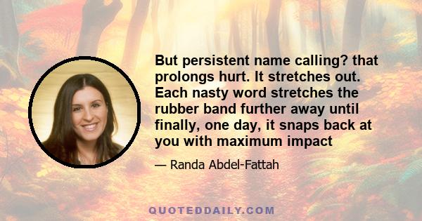 But persistent name calling? that prolongs hurt. It stretches out. Each nasty word stretches the rubber band further away until finally, one day, it snaps back at you with maximum impact