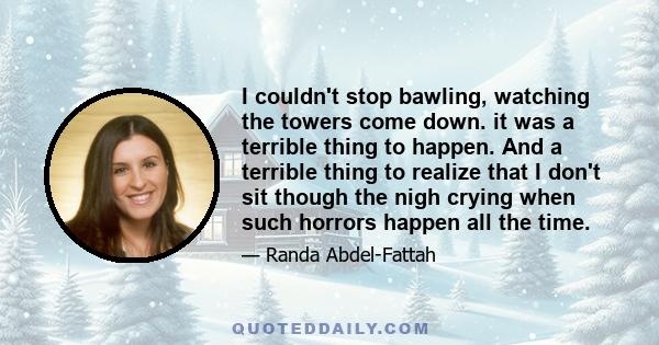 I couldn't stop bawling, watching the towers come down. it was a terrible thing to happen. And a terrible thing to realize that I don't sit though the nigh crying when such horrors happen all the time.