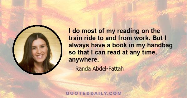 I do most of my reading on the train ride to and from work. But I always have a book in my handbag so that I can read at any time, anywhere.