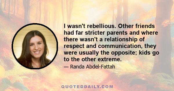 I wasn't rebellious. Other friends had far stricter parents and where there wasn't a relationship of respect and communication, they were usually the opposite; kids go to the other extreme.