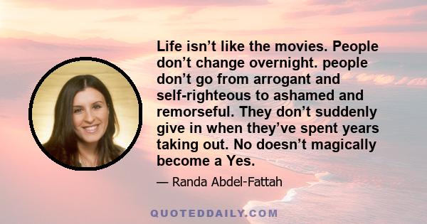 Life isn’t like the movies. People don’t change overnight. people don’t go from arrogant and self-righteous to ashamed and remorseful. They don’t suddenly give in when they’ve spent years taking out. No doesn’t