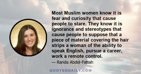 Most Muslim women know it is fear and curiosity that cause people to stare. They know it is ignorance and stereotypes that cause people to suppose that a piece of material covering the hair strips a woman of the ability 