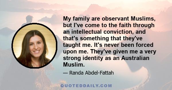 My family are observant Muslims, but I've come to the faith through an intellectual conviction, and that's something that they've taught me. It's never been forced upon me. They've given me a very strong identity as an