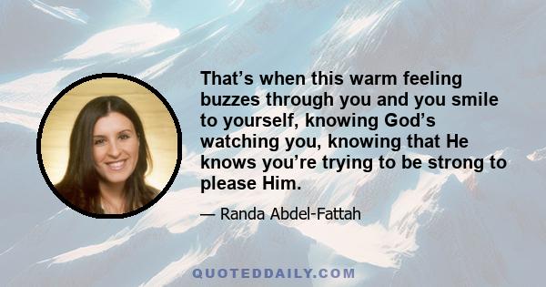 That’s when this warm feeling buzzes through you and you smile to yourself, knowing God’s watching you, knowing that He knows you’re trying to be strong to please Him.