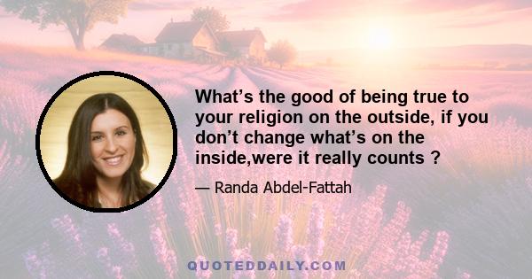 What’s the good of being true to your religion on the outside, if you don’t change what’s on the inside,were it really counts ?