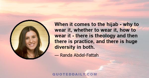 When it comes to the hijab - why to wear it, whether to wear it, how to wear it - there is theology and then there is practice, and there is huge diversity in both.