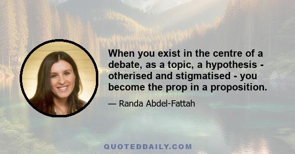 When you exist in the centre of a debate, as a topic, a hypothesis - otherised and stigmatised - you become the prop in a proposition.