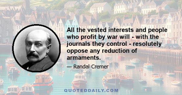 All the vested interests and people who profit by war will - with the journals they control - resolutely oppose any reduction of armaments.