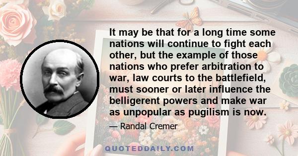 It may be that for a long time some nations will continue to fight each other, but the example of those nations who prefer arbitration to war, law courts to the battlefield, must sooner or later influence the