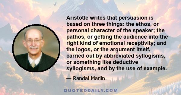 Aristotle writes that persuasion is based on three things: the ethos, or personal character of the speaker; the pathos, or getting the audience into the right kind of emotional receptivity; and the logos, or the