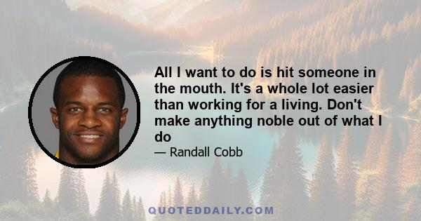 All I want to do is hit someone in the mouth. It's a whole lot easier than working for a living. Don't make anything noble out of what I do